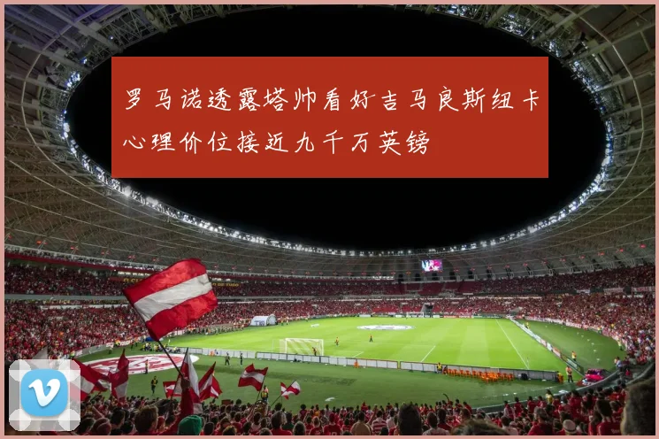 罗马诺透露塔帅看好吉马良斯纽卡心理价位接近九千万英镑