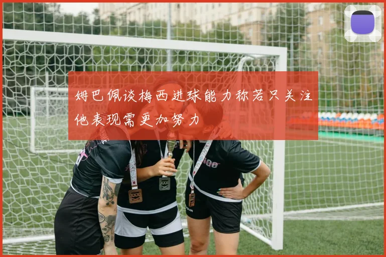 姆巴佩谈梅西进球能力称若只关注他表现需更加努力
