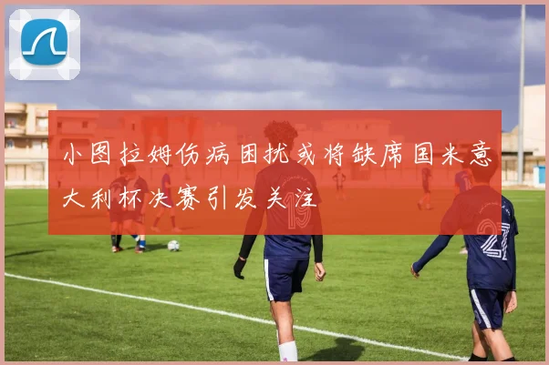 小图拉姆伤病困扰或将缺席国米意大利杯决赛引发关注