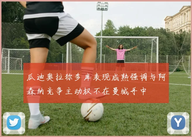 瓜迪奥拉称多库表现成熟强调与阿森纳竞争主动权不在曼城手中