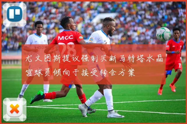 尤文图斯提议强制买断马特塔水晶宫球员倾向于接受转会方案