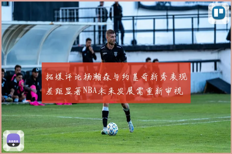 拓媒评论杨瀚森与约基奇新秀表现差距显著NBA未来发展需重新审视