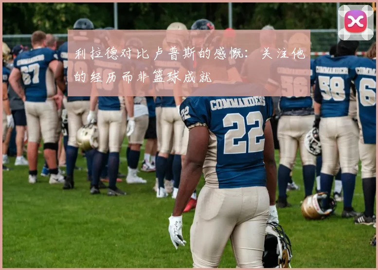 利拉德对比卢普斯的感慨：关注他的经历而非篮球成就
