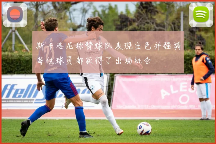 斯卡洛尼称赞球队表现出色并强调每位球员都获得了出场机会