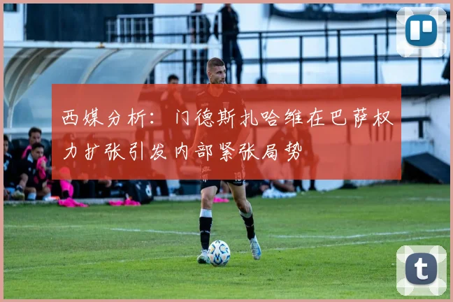 西媒分析：门德斯扎哈维在巴萨权力扩张引发内部紧张局势