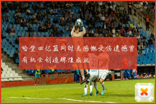 哈登回忆篮网时光感慨受伤遗憾曾有机会创造辉煌成就