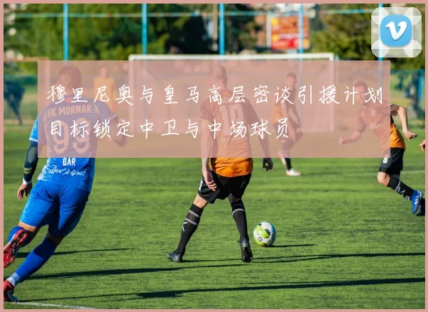 穆里尼奥与皇马高层密谈引援计划目标锁定中卫与中场球员