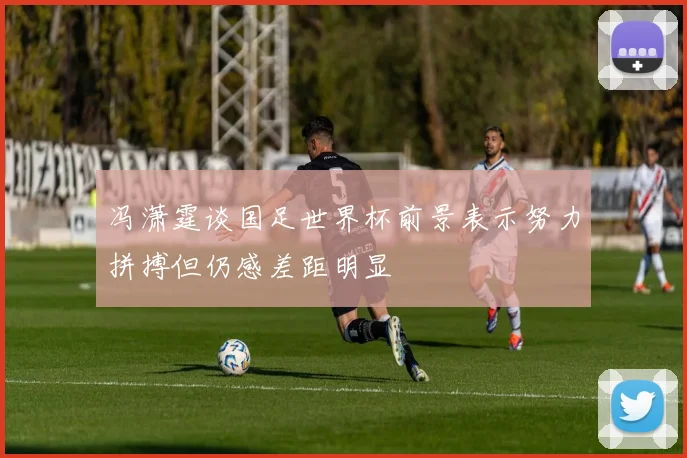 冯潇霆谈国足世界杯前景表示努力拼搏但仍感差距明显