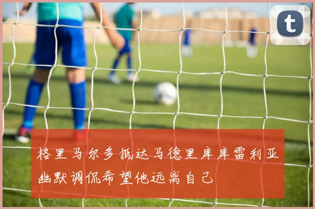 格里马尔多抵达马德里库库雷利亚幽默调侃希望他远离自己
