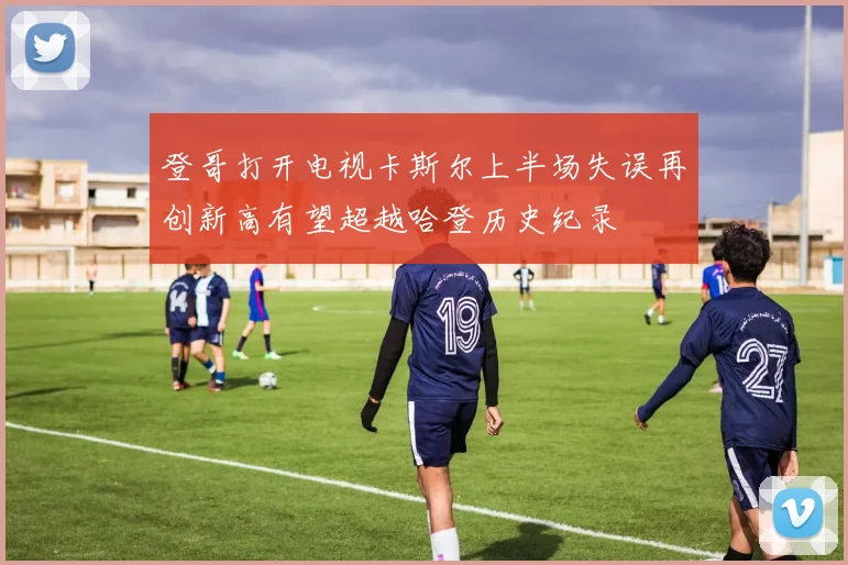 登哥打开电视卡斯尔上半场失误再创新高有望超越哈登历史纪录