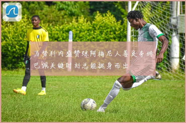 马努科内盛赞琼阿梅尼人善良夸姆巴佩关键时刻总能挺身而出