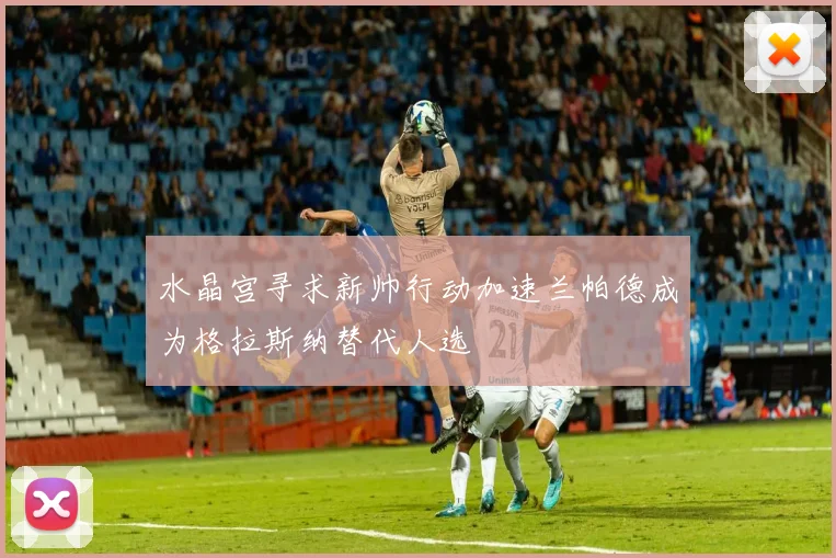 水晶宫寻求新帅行动加速兰帕德成为格拉斯纳替代人选