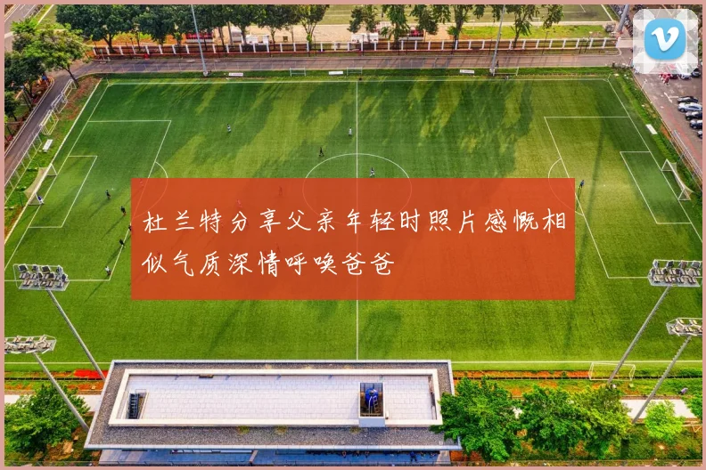 杜兰特分享父亲年轻时照片感慨相似气质深情呼唤爸爸