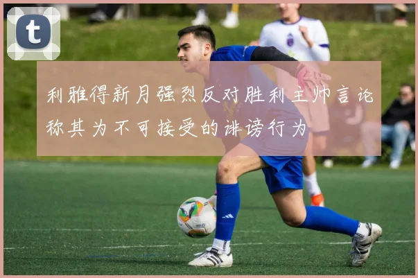利雅得新月强烈反对胜利主帅言论称其为不可接受的诽谤行为